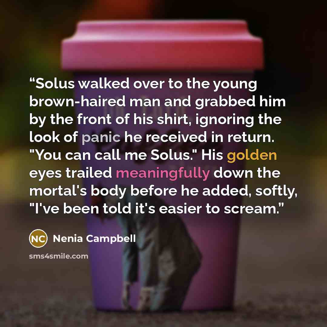 “Solus walked over to the young brown-haired man and grabbed him by the front of his shirt, ignoring the look of panic he received in return. "You can call me Solus." His golden eyes trailed meaningfully down the mortal's body before he added, softly, "I've been told it's easier to scream.” quote by Nenia Campbell