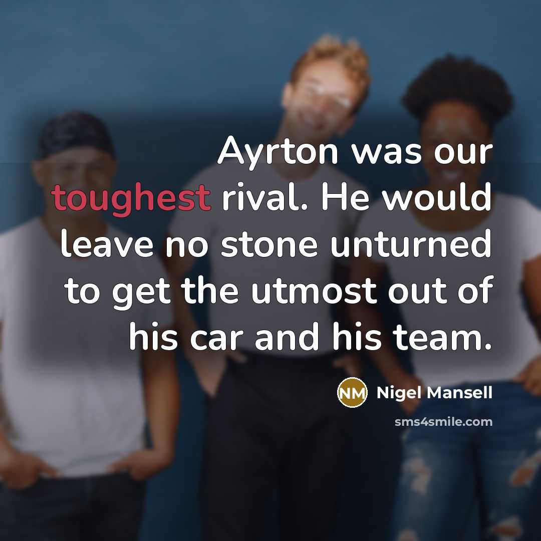 “Ayrton was our toughest rival. He would leave no stone unturned to get the utmost out of his car and his team.” quote by Nigel Mansell