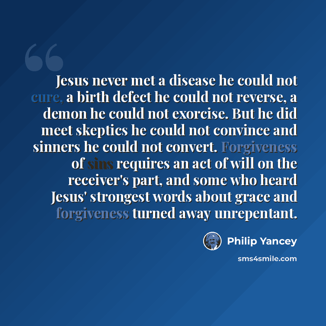 “Jesus never met a disease he could not cure, a birth defect he could not reverse, a demon he could not exorcise. But he did meet skeptics he could not convince and sinners he could not convert. Forgiveness of sins requires an act of will on the receiver's part, and some who heard Jesus' strongest…” quote by Philip Yancey