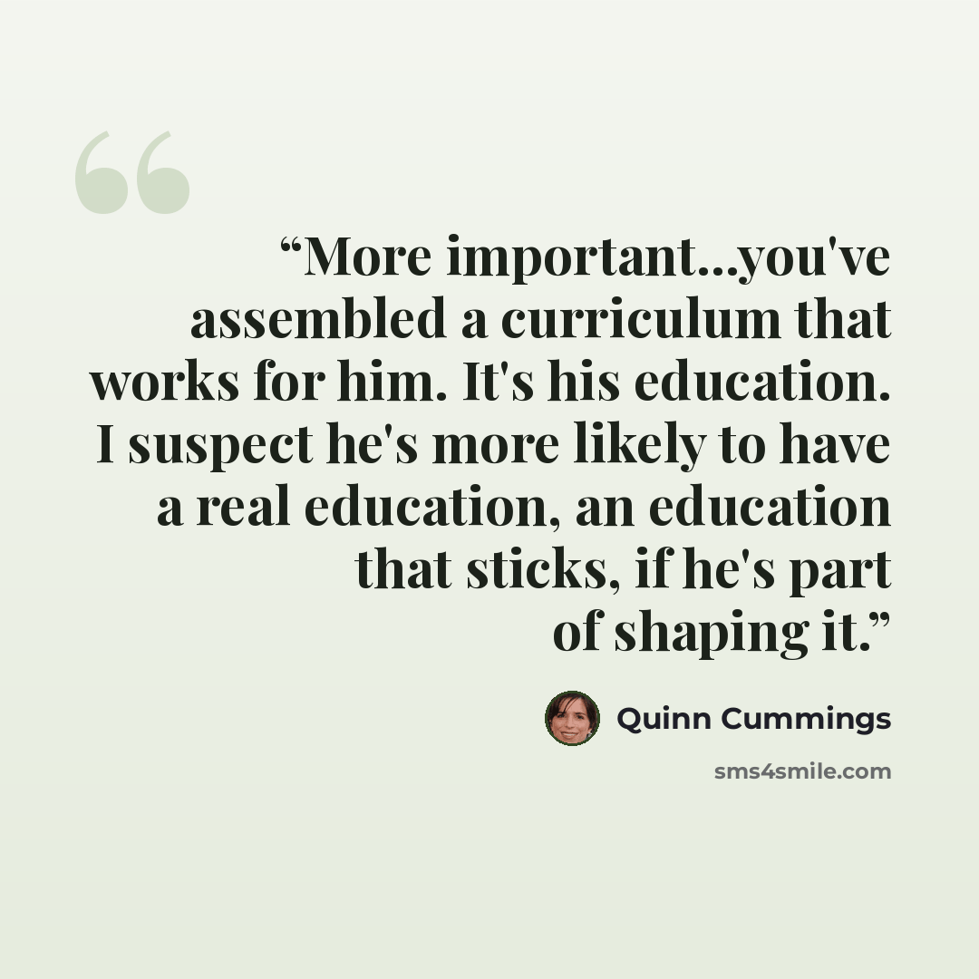 “More important...you've assembled a curriculum that works for him. It's his education. I suspect he's more likely to have a real education, an education that sticks, if he's part of shaping it.” quote by Quinn Cummings