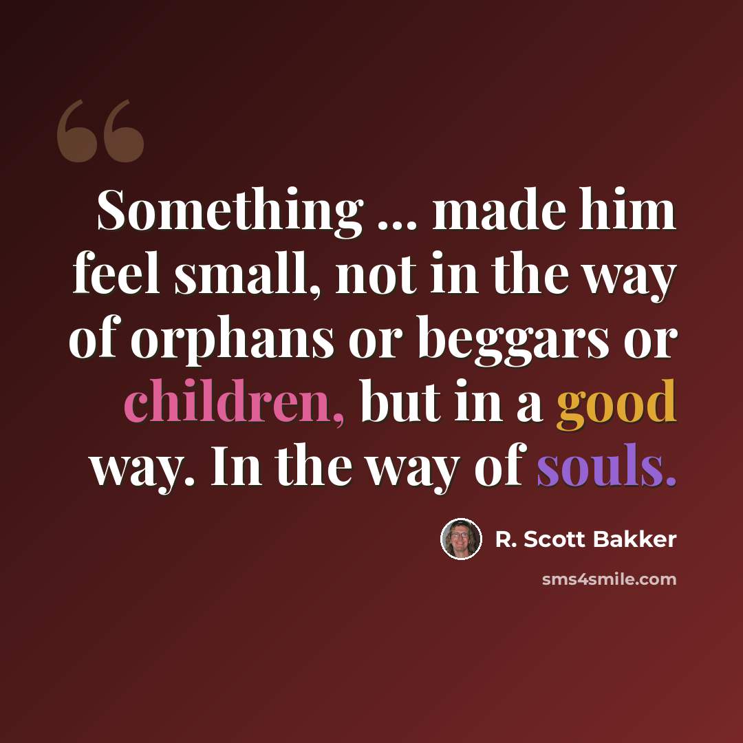 “Something ... made him feel small, not in the way of orphans or beggars or children, but in a good way. In the way of souls.” quote by R. Scott Bakker