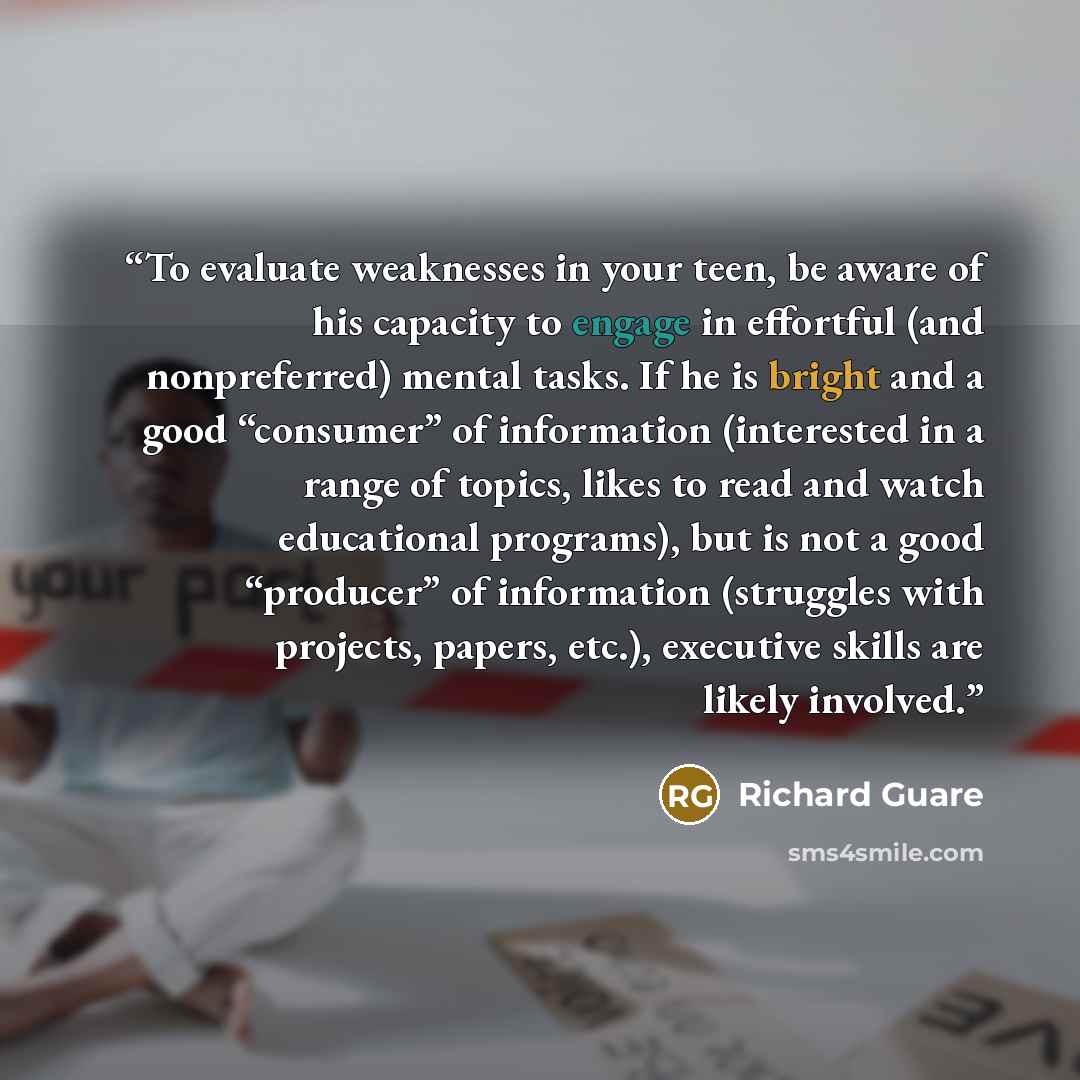 “To evaluate weaknesses in your teen, be aware of his capacity to engage in effortful (and nonpreferred) mental tasks. If he is bright and a good “consumer” of information (interested in a range of topics, likes to read and watch educational programs), but is not a good “producer” of information…” quote by Richard Guare