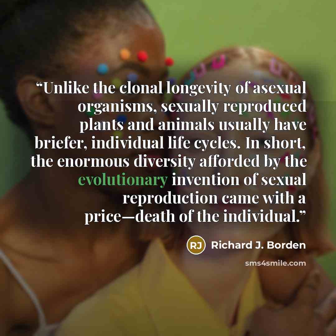 “Unlike the clonal longevity of asexual organisms, sexually reproduced plants and animals usually have briefer, individual life cycles. In short, the enormous diversity afforded by the evolutionary invention of sexual reproduction came with a price—death of the individual.” quote by Richard J. Borden