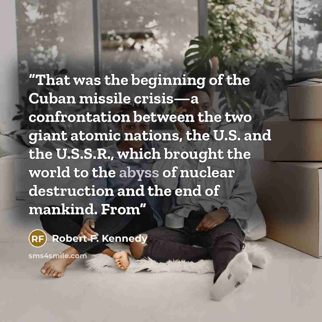 “That was the beginning of the Cuban missile crisis—a confrontation between the two giant atomic nations, the U.S. and the U.S.S.R., which brought the world to the abyss of nuclear destruction and the end of mankind. From” quote by Robert F. Kennedy