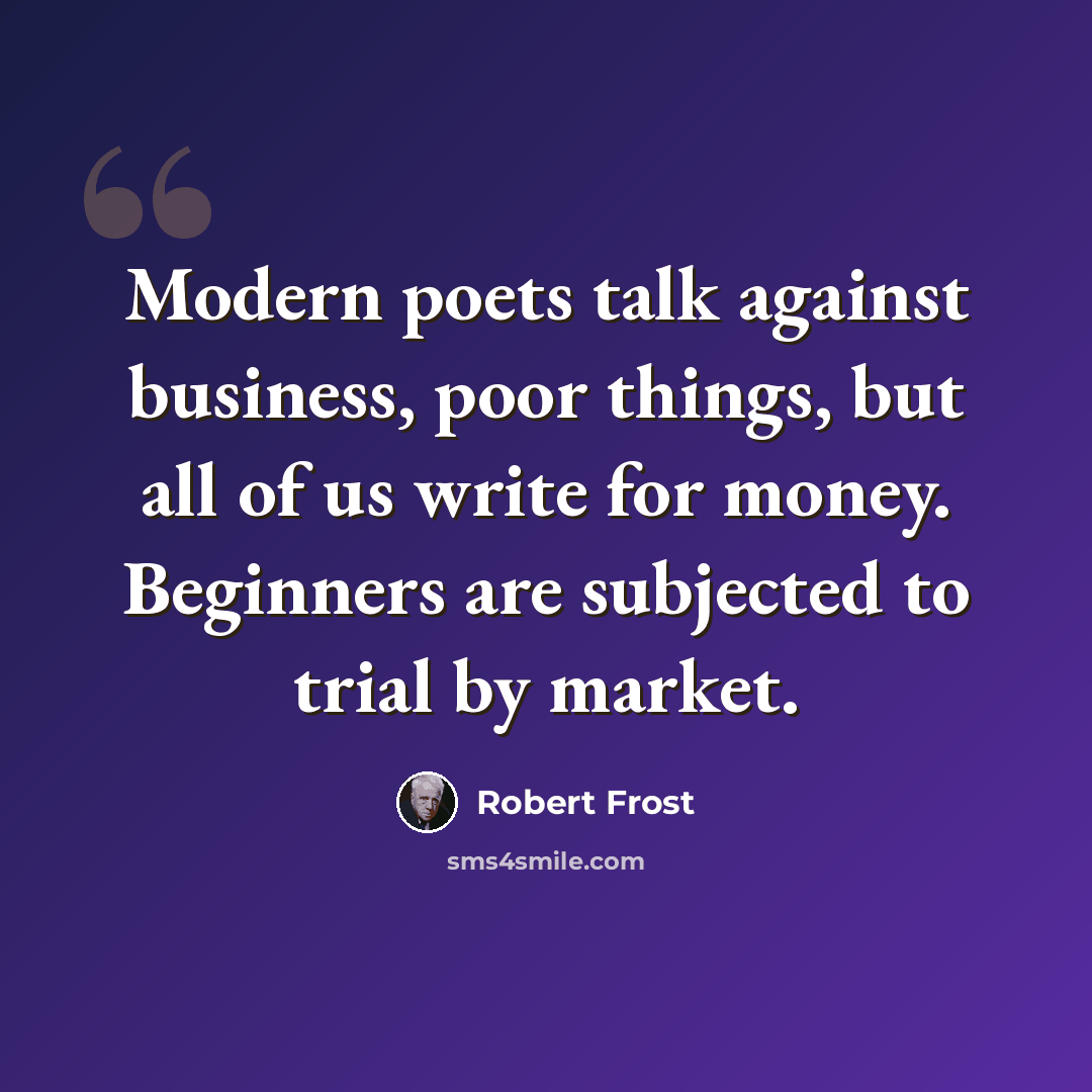 “Modern poets talk against business, poor things, but all of us write for money. Beginners are subjected to trial by market.” quote by Robert Frost