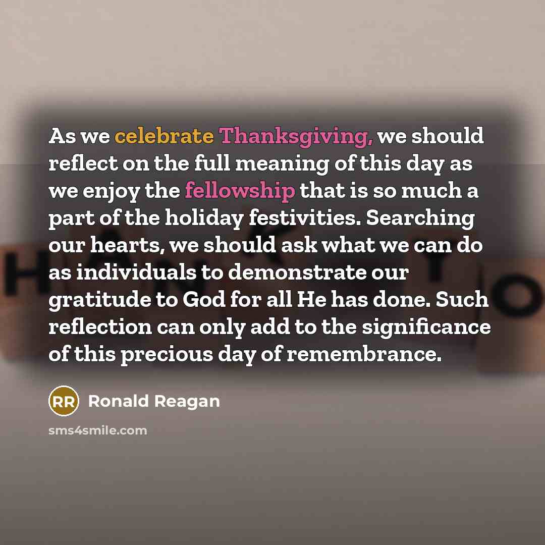 “As we celebrate Thanksgiving, we should reflect on the full meaning of this day as we enjoy the fellowship that is so much a part of the holiday festivities. Searching our hearts, we should ask what we can do as individuals to demonstrate our gratitude to God for all He has done. Such reflection…” quote by Ronald Reagan