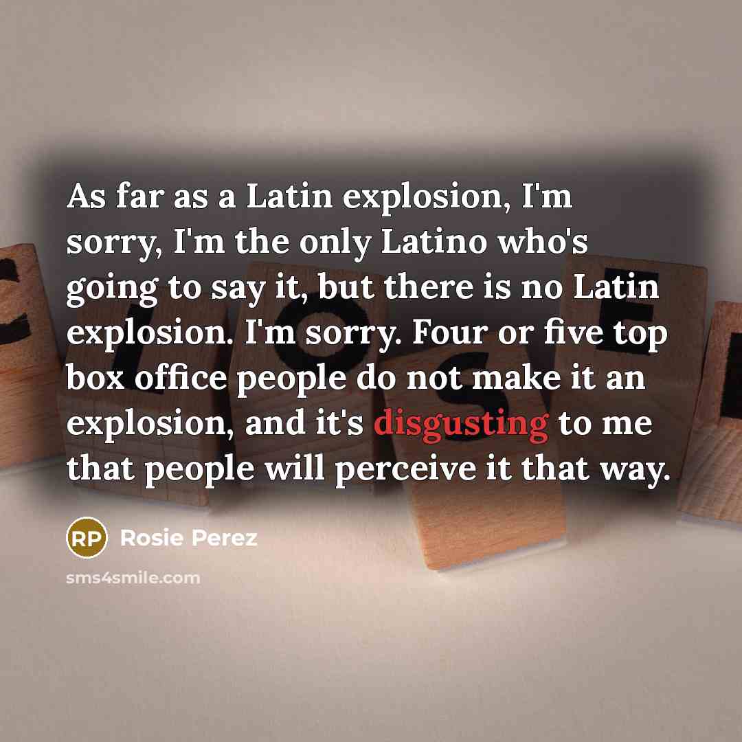 “As far as a Latin explosion, I'm sorry, I'm the only Latino who's going to say it, but there is no Latin explosion. I'm sorry. Four or five top box office people do not make it an explosion, and it's disgusting to me that people will perceive it that way.” quote by Rosie Perez