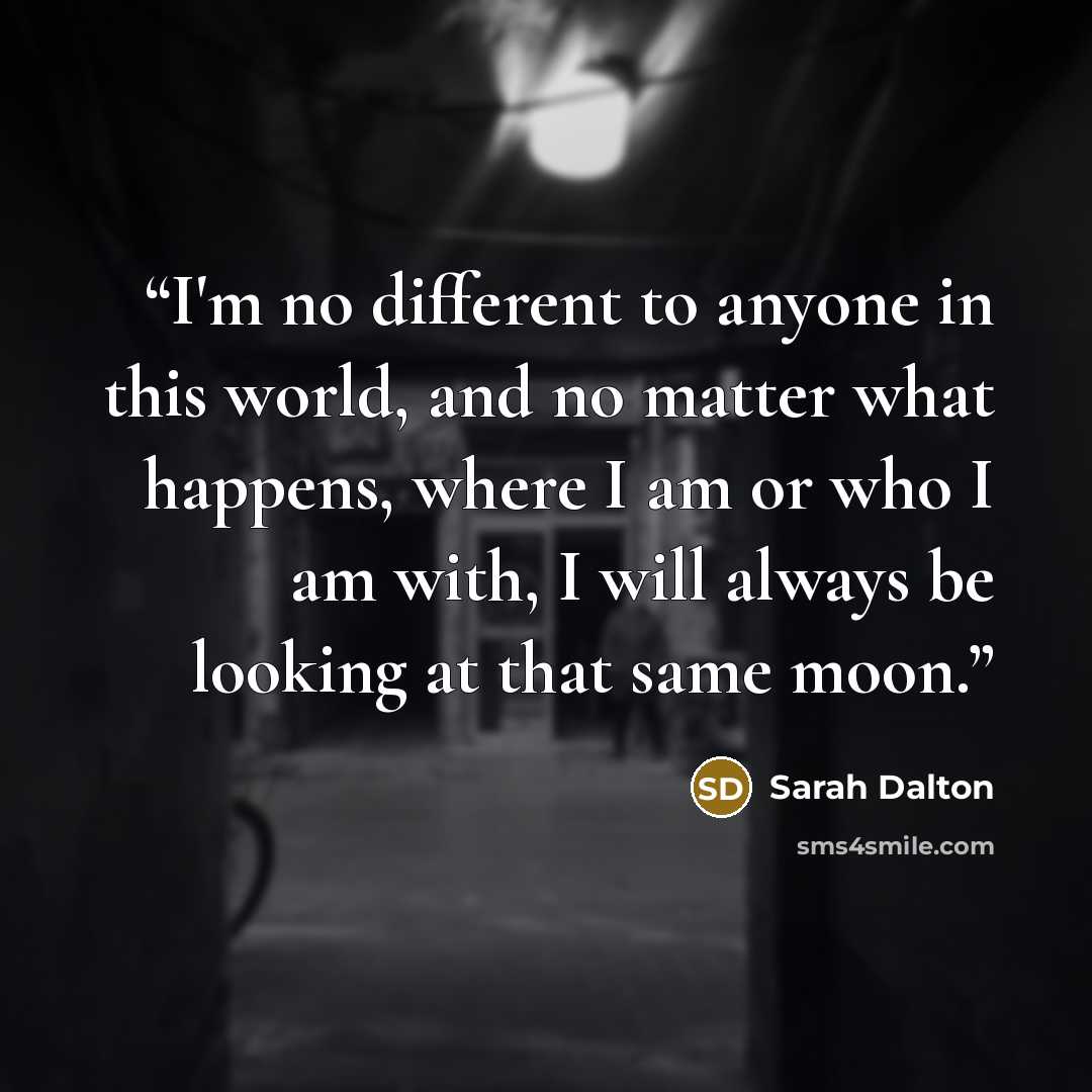 “I'm no different to anyone in this world, and no matter what happens, where I am or who I am with, I will always be looking at that same moon.” quote by Sarah Dalton