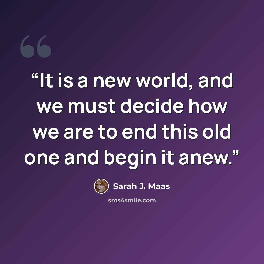 “It is a new world, and we must decide how we are to end this old one and begin it anew.” quote by Sarah J. Maas