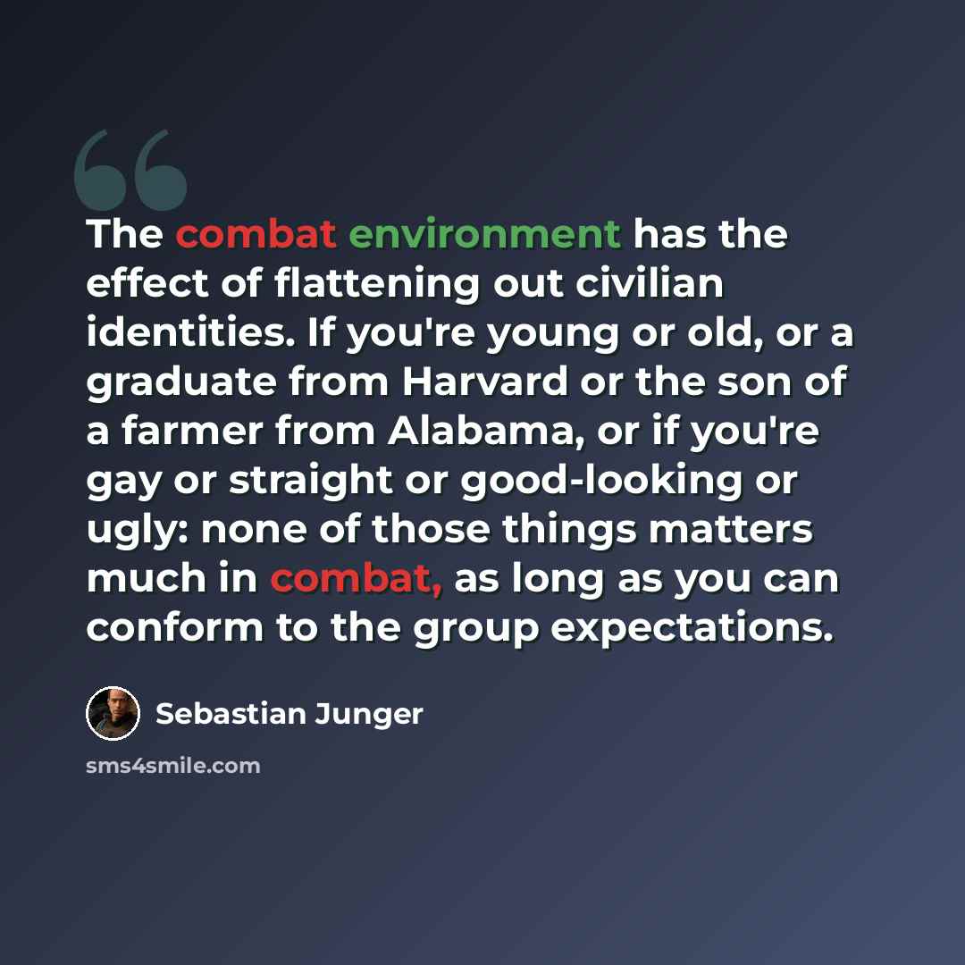 “The combat environment has the effect of flattening out civilian identities. If you're young or old, or a graduate from Harvard or the son of a farmer from Alabama, or if you're gay or straight or good-looking or ugly: none of those things matters much in combat, as long as you can conform to the…” quote by Sebastian Junger