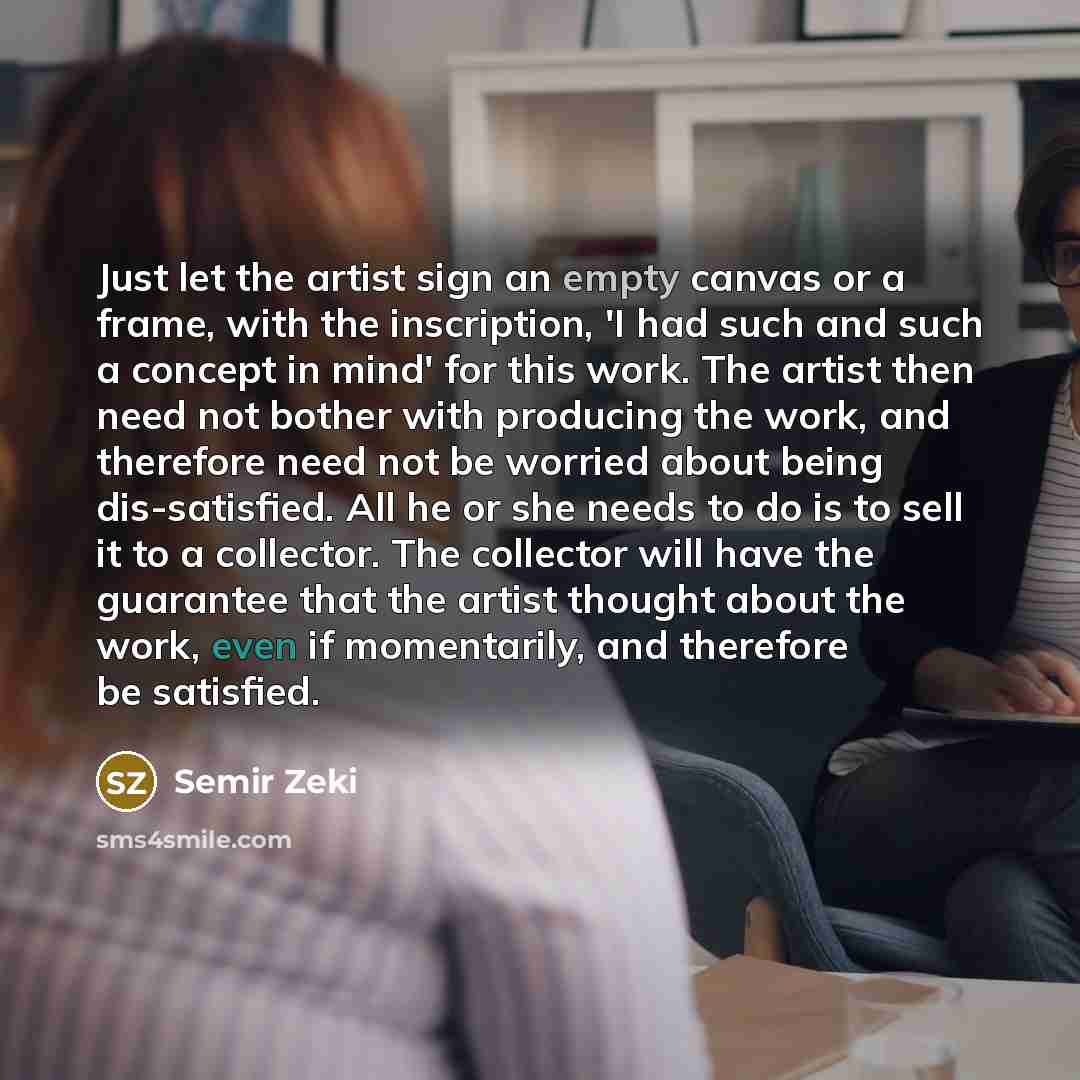 “Just let the artist sign an empty canvas or a frame, with the inscription, 'I had such and such a concept in mind' for this work. The artist then need not bother with producing the work, and therefore need not be worried about being dis-satisfied. All he or she needs to do is to sell it to a…” quote by Semir Zeki
