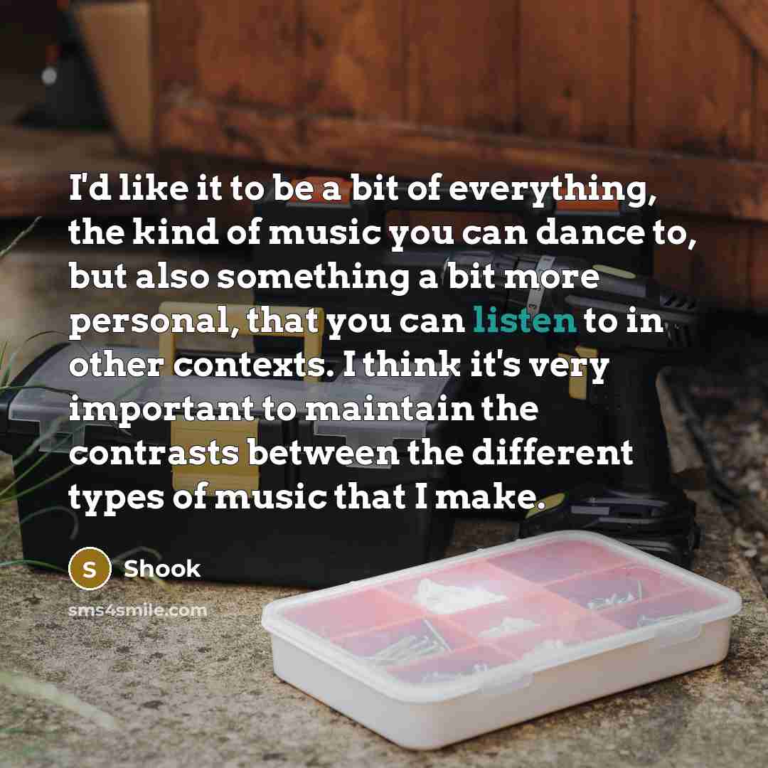 “I'd like it to be a bit of everything, the kind of music you can dance to, but also something a bit more personal, that you can listen to in other contexts. I think it's very important to maintain the contrasts between the different types of music that I make.” quote by Shook