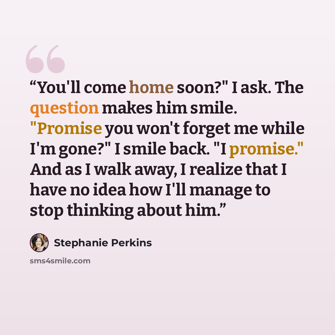 “You'll come home soon?" I ask. The question makes him smile. "Promise you won't forget me while I'm gone?" I smile back. "I promise." And as I walk away, I realize that I have no idea how I'll manage to stop thinking about him.” quote by stephanie perkins