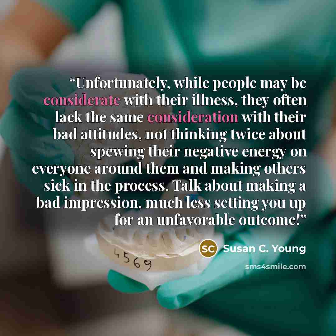 “Unfortunately, while people may be considerate with their illness, they often lack the same consideration with their bad attitudes, not thinking twice about spewing their negative energy on everyone around them and making others sick in the process. Talk about making a bad impression, much less…” quote by Susan C. Young