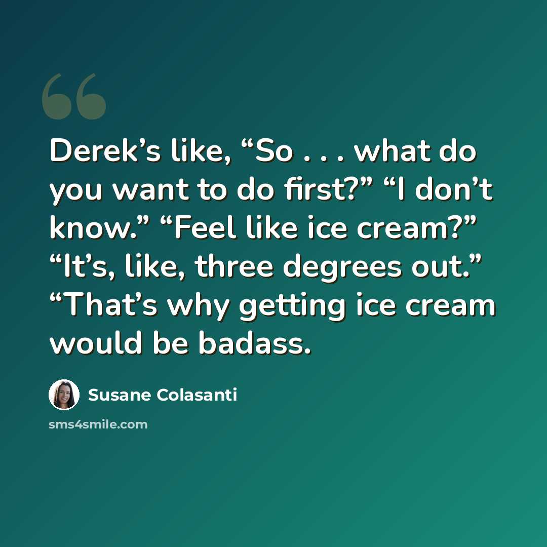 “Derek’s like, “So . . . what do you want to do first?” “I don’t know.” “Feel like ice cream?” “It’s, like, three degrees out.” “That’s why getting ice cream would be badass.” quote by Susane Colasanti