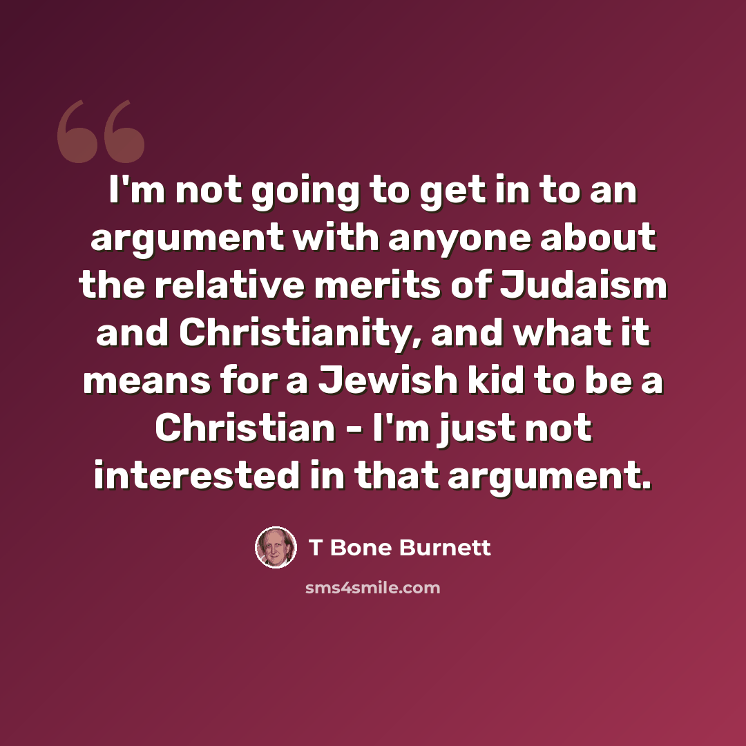 “I'm not going to get in to an argument with anyone about the relative merits of Judaism and Christianity, and what it means for a Jewish kid to be a Christian - I'm just not interested in that argument.” quote by T Bone Burnett
