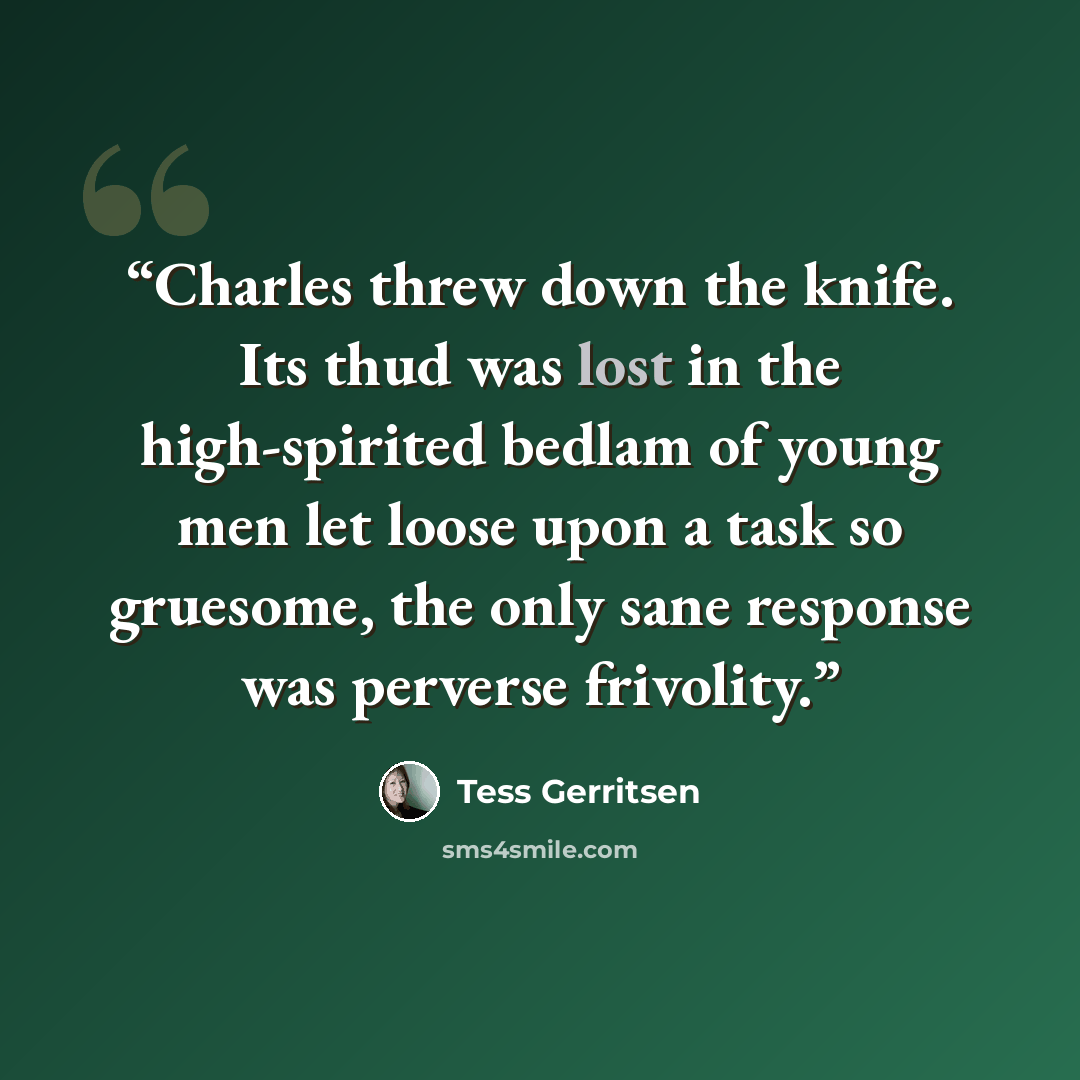 “Charles threw down the knife. Its thud was lost in the high-spirited bedlam of young men let loose upon a task so gruesome, the only sane response was perverse frivolity.” quote by Tess Gerritsen