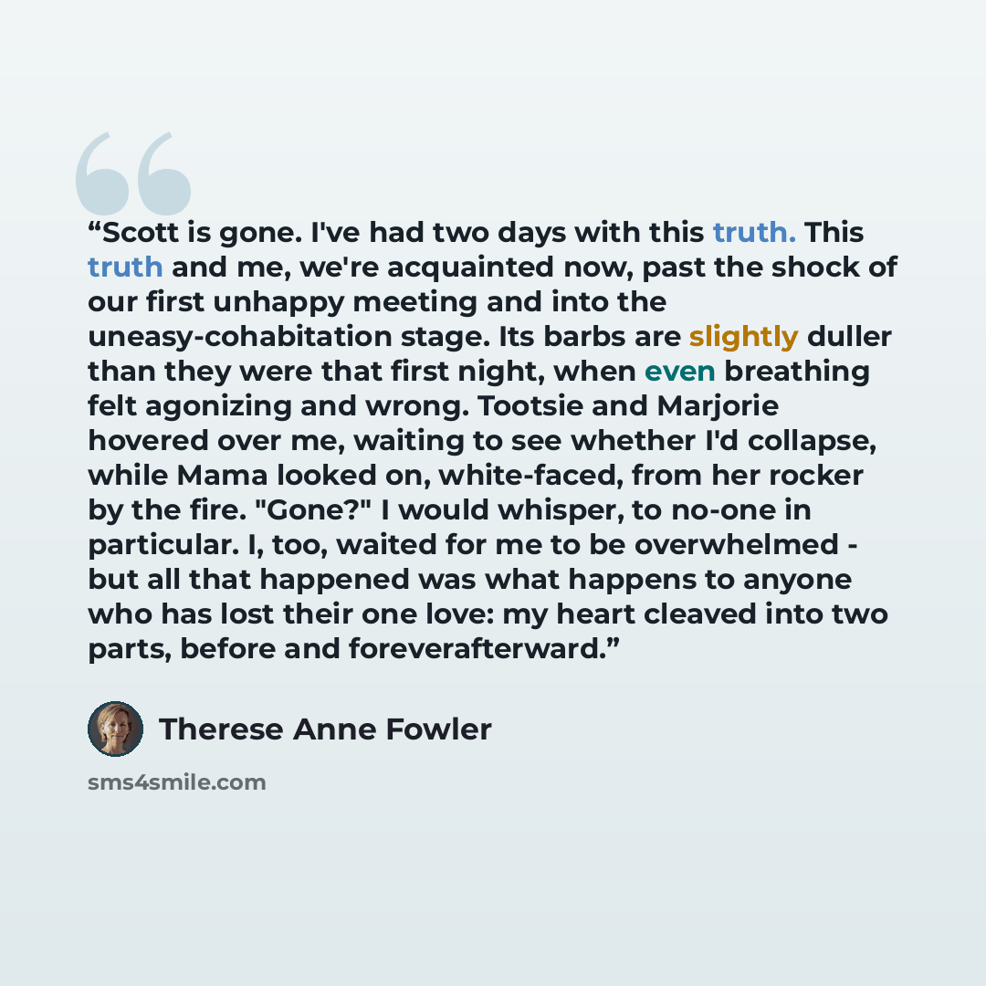 “Scott is gone. I've had two days with this truth. This truth and me, we're acquainted now, past the shock of our first unhappy meeting and into the uneasy-cohabitation stage. Its barbs are slightly duller than they were that first night, when even breathing felt agonizing and wrong. Tootsie and…” quote by Therese Anne Fowler