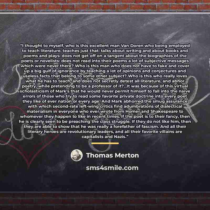 “I thought to myself, who is this excellent man Van Doren who being employed to teach literature, teaches just that: talks about writing and about books and poems and plays: does not get off on a tangent about the biographies of the poets or novelists: does not read into their poems a lot of…” quote by Thomas Merton