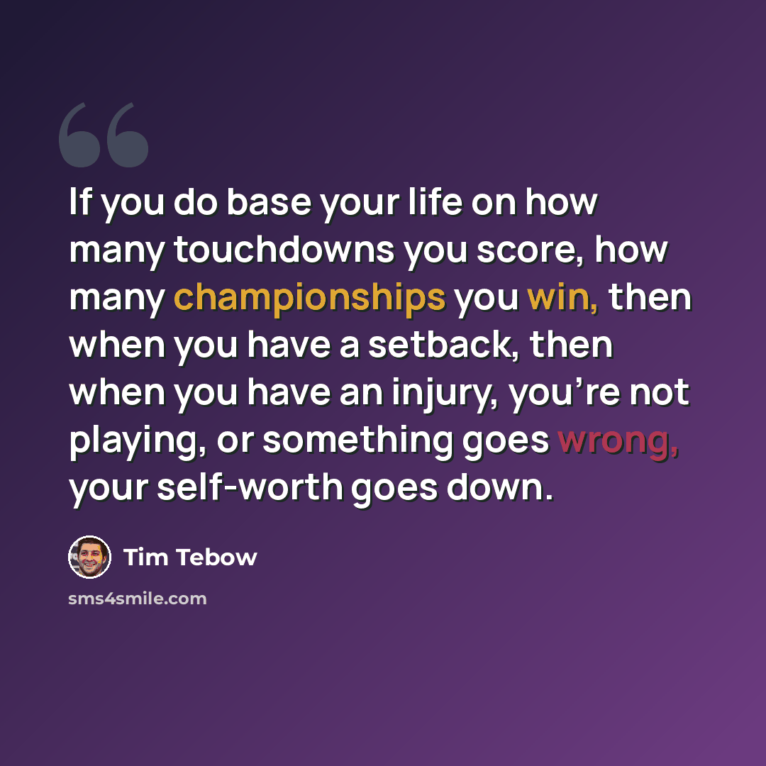 “If you do base your life on how many touchdowns you score, how many championships you win, then when you have a setback, then when you have an injury, you're not playing, or something goes wrong, your self-worth goes down.” quote by Tim Tebow