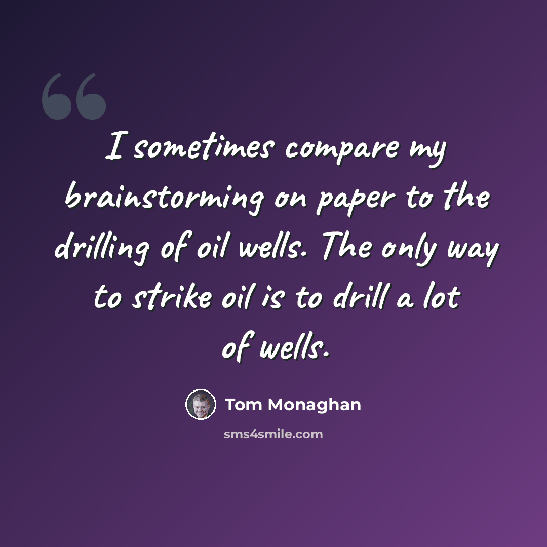 “I sometimes compare my brainstorming on paper to the drilling of oil wells. The only way to strike oil is to drill a lot of wells.” quote by Tom Monaghan