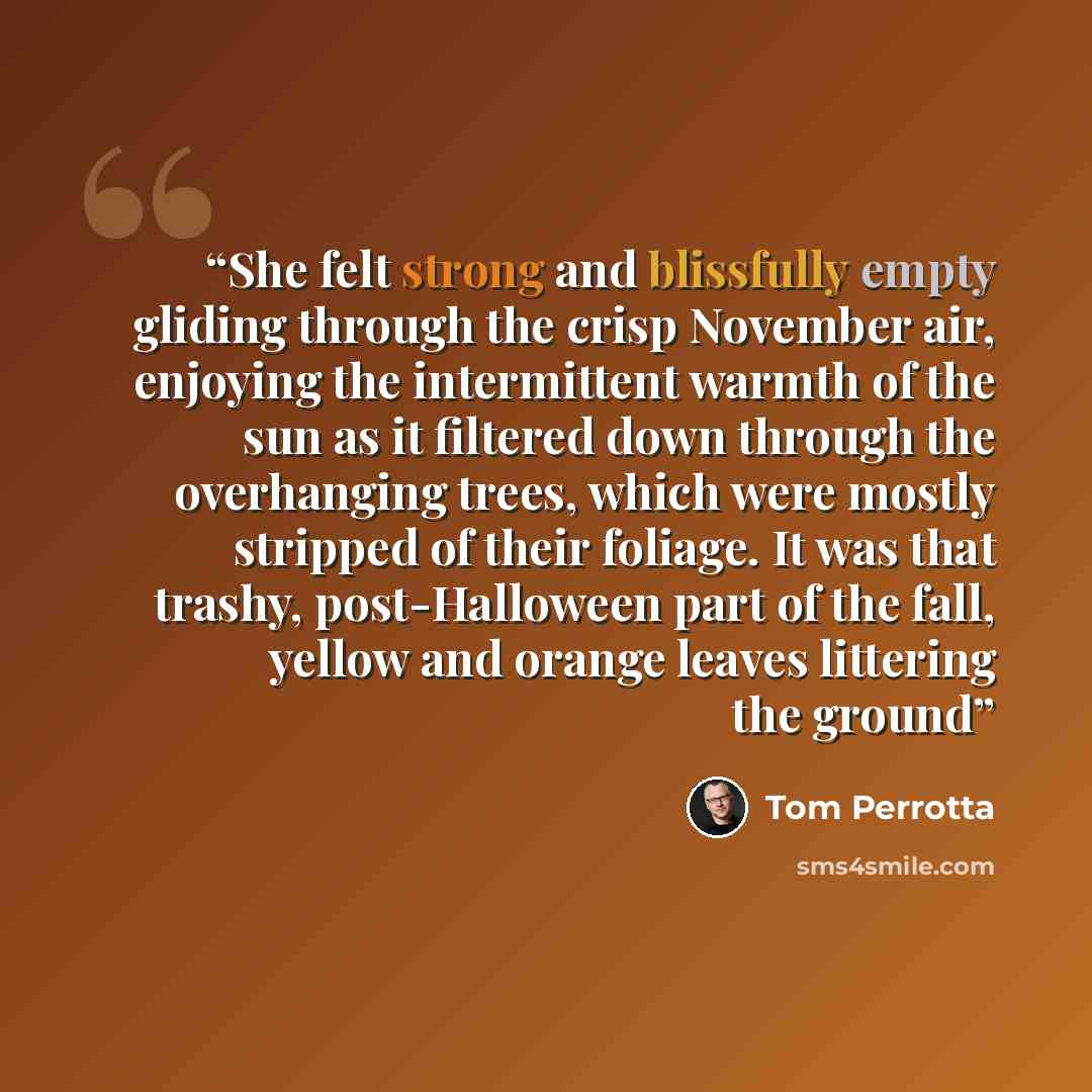 “She felt strong and blissfully empty gliding through the crisp November air, enjoying the intermittent warmth of the sun as it filtered down through the overhanging trees, which were mostly stripped of their foliage. It was that trashy, post-Halloween part of the fall, yellow and orange leaves…” quote by Tom Perrotta