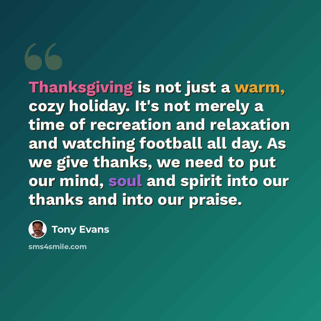 “Thanksgiving is not just a warm, cozy holiday. It's not merely a time of recreation and relaxation and watching football all day. As we give thanks, we need to put our mind, soul and spirit into our thanks and into our praise.” quote by Tony Evans