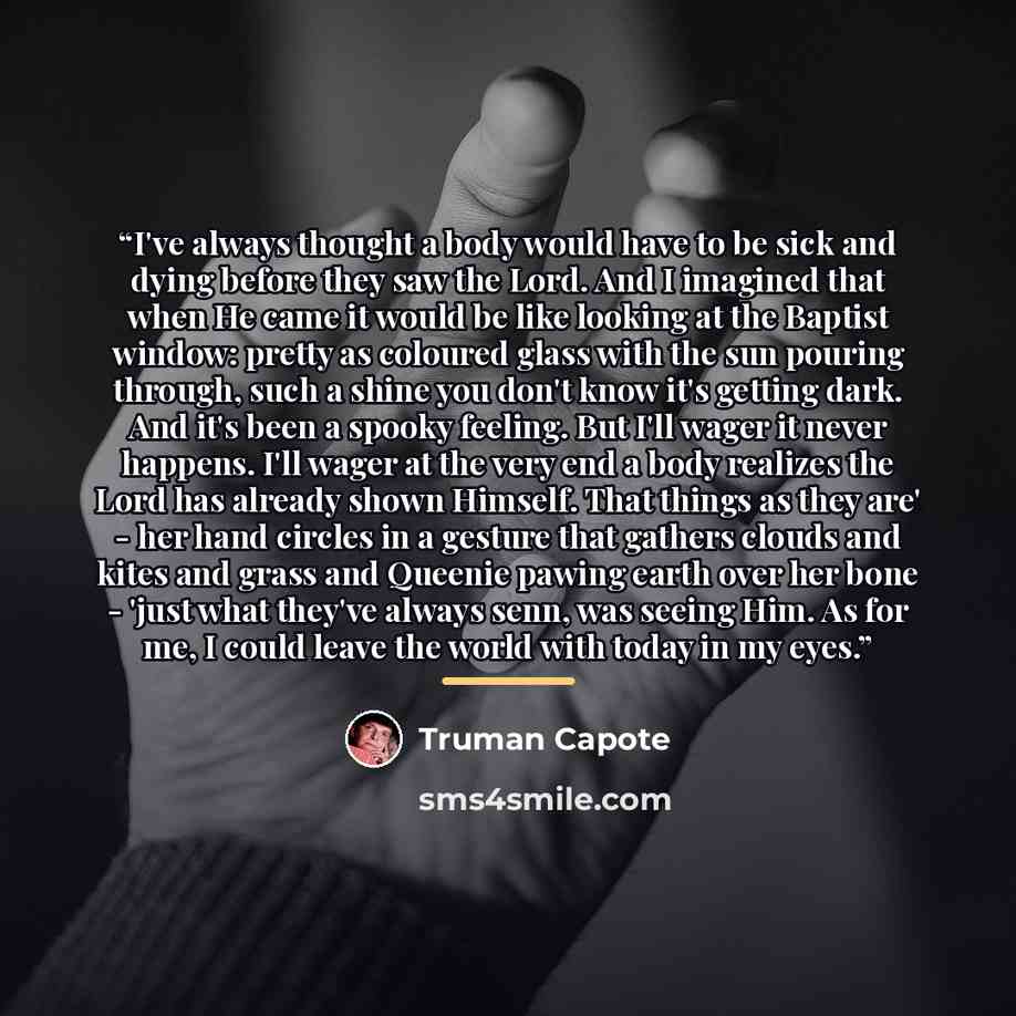 “I've always thought a body would have to be sick and dying before they saw the Lord. And I imagined that when He came it would be like looking at the Baptist window: pretty as coloured glass with the sun pouring through, such a shine you don't know it's getting dark. And it's been a spooky…” quote by Truman Capote