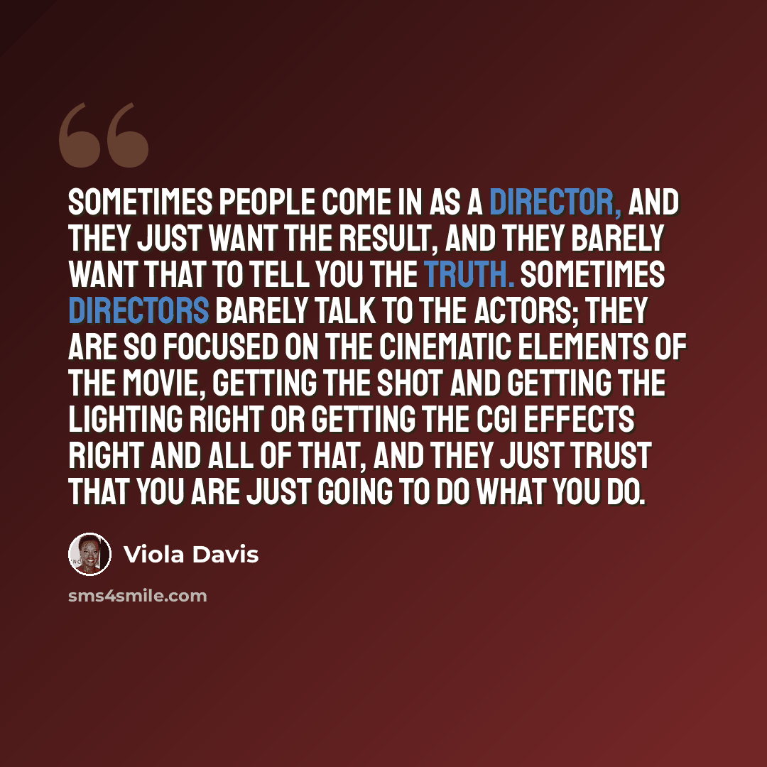 “Sometimes people come in as a director, and they just want the result, and they barely want that to tell you the truth. Sometimes directors barely talk to the actors; they are so focused on the cinematic elements of the movie, getting the shot and getting the lighting right or getting the CGI…” quote by Viola Davis