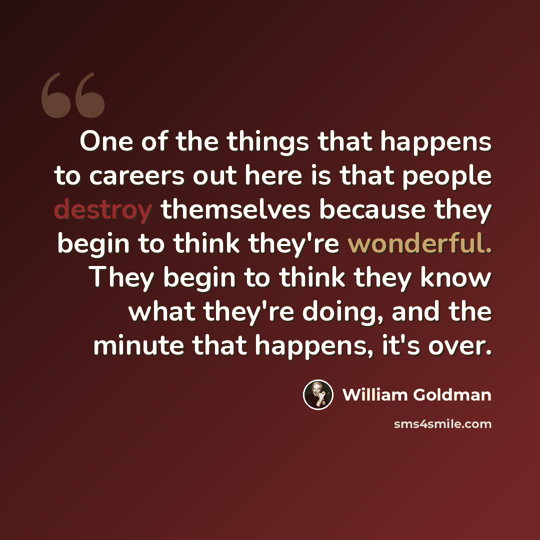 “One of the things that happens to careers out here is that people destroy themselves because they begin to think they're wonderful. They begin to think they know what they're doing, and the minute that happens, it's over.” quote by William Goldman