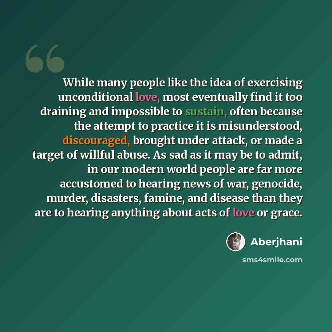 “While many people like the idea of exercising unconditional love, most eventually find it too draining and impossible to sustain, often because the attempt to practice it is misunderstood, discouraged, brought under attack, or made a target of willful abuse. As sad as it may be to admit, in our…” quote by Aberjhani