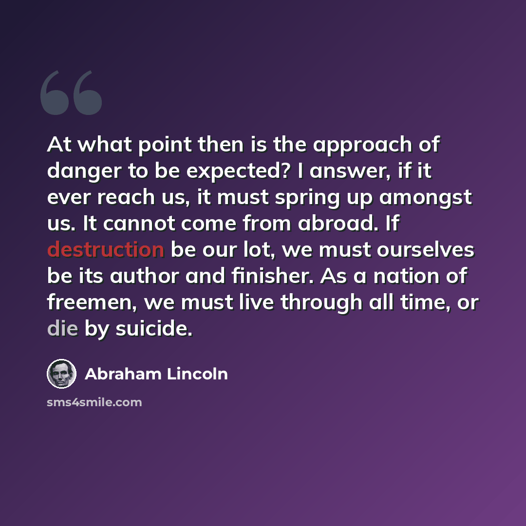 “At what point then is the approach of danger to be expected? I answer, if it ever reach us, it must spring up amongst us. It cannot come from abroad. If destruction be our lot, we must ourselves be its author and finisher. As a nation of freemen, we must live through all time, or die by suicide.” quote by Abraham Lincoln