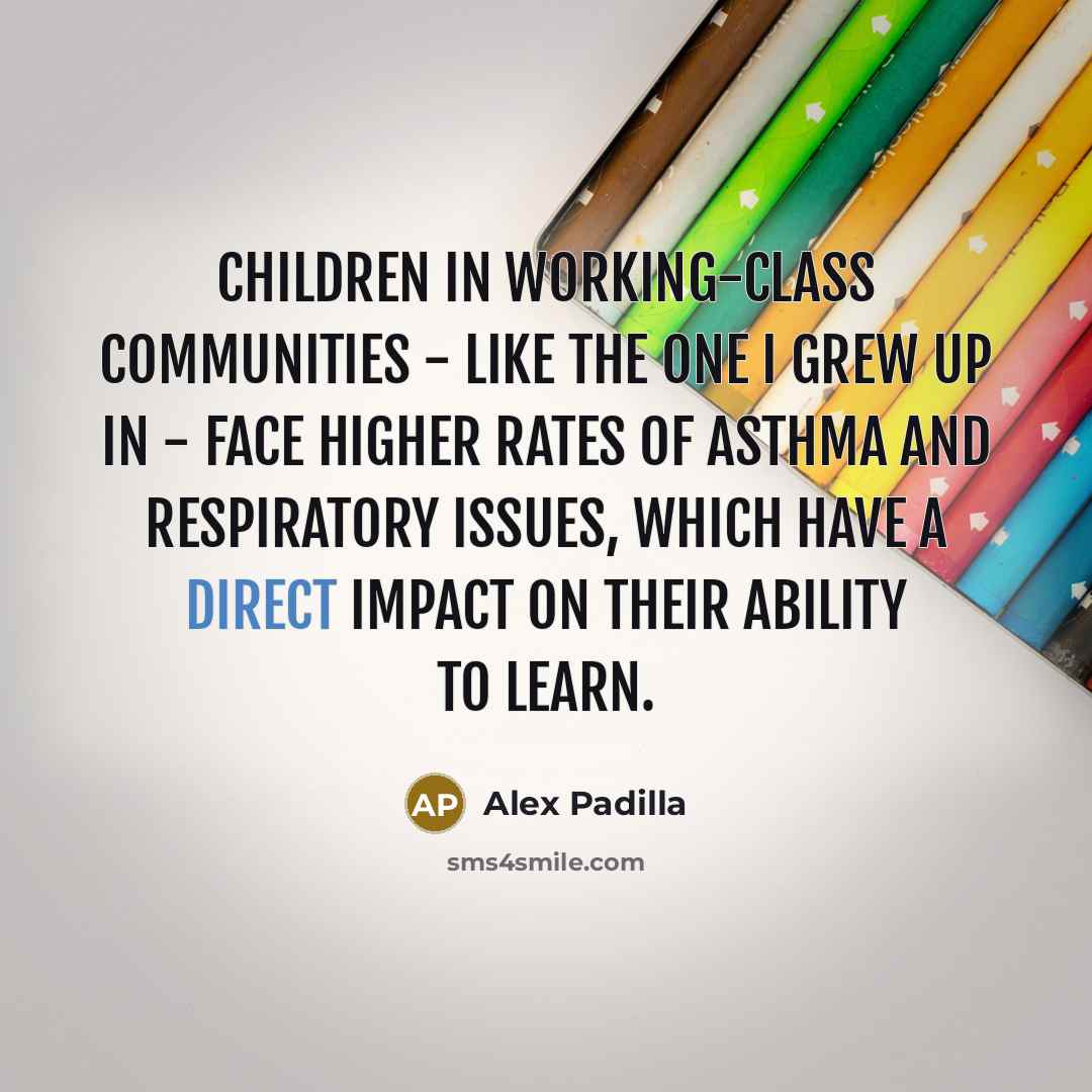 “Children in working-class communities - like the one I grew up in - face higher rates of asthma and respiratory issues, which have a direct impact on their ability to learn.” quote by Alex Padilla