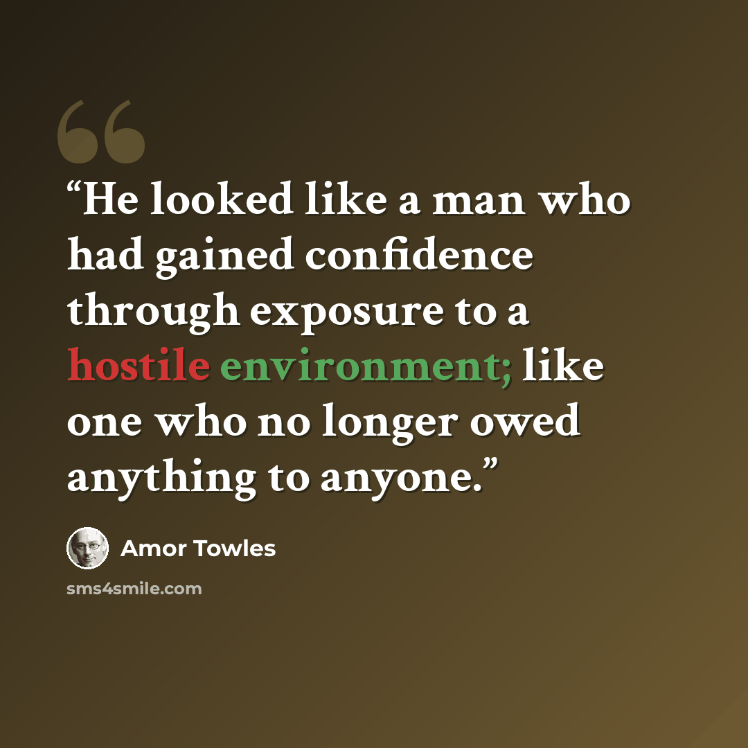 “He looked like a man who had gained confidence through exposure to a hostile environment; like one who no longer owed anything to anyone.” quote by Amor Towles