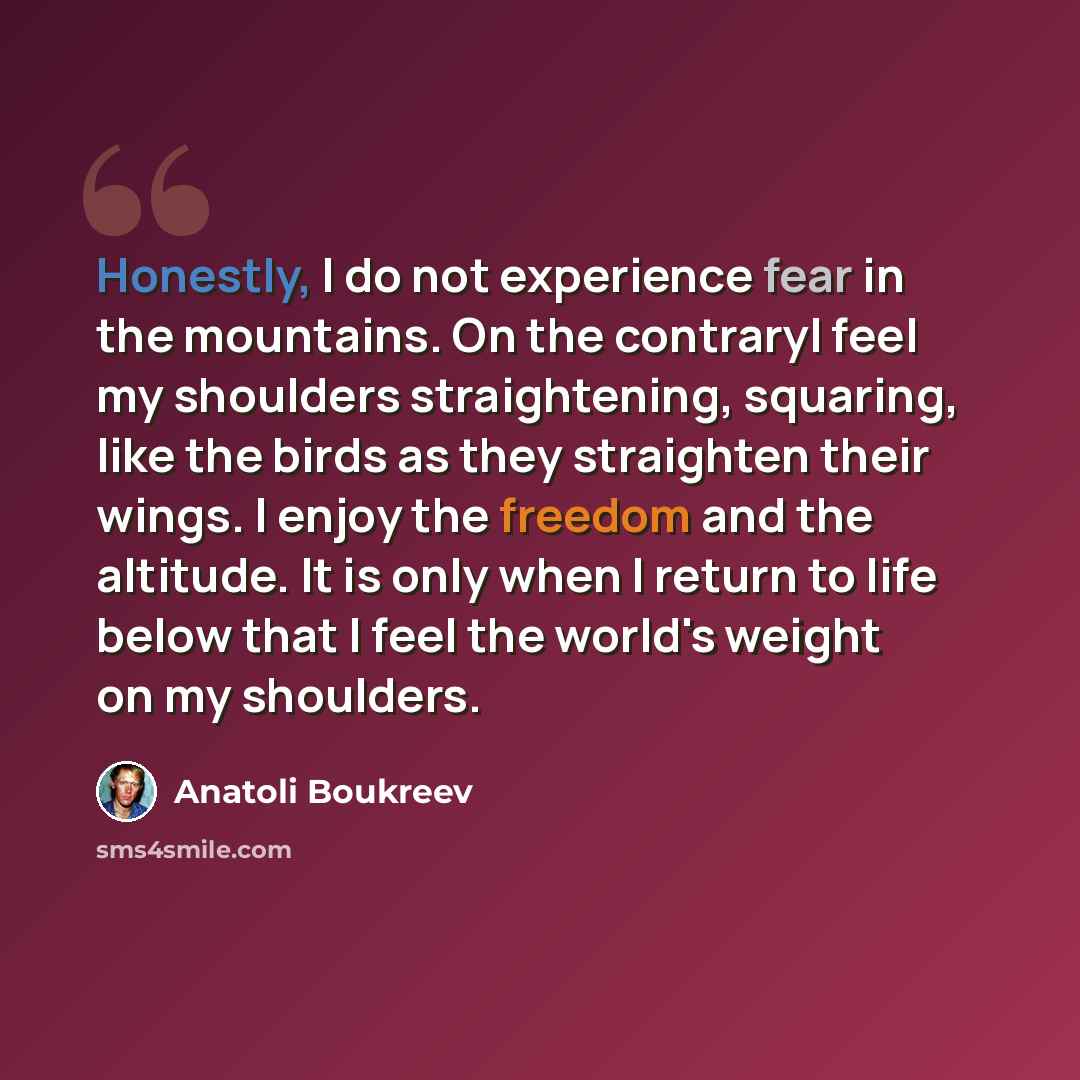 “Honestly, I do not experience fear in the mountains. On the contraryI feel my shoulders straightening, squaring, like the birds as they straighten their wings. I enjoy the freedom and the altitude. It is only when I return to life below that I feel the world's weight on my shoulders.” quote by Anatoli Boukreev