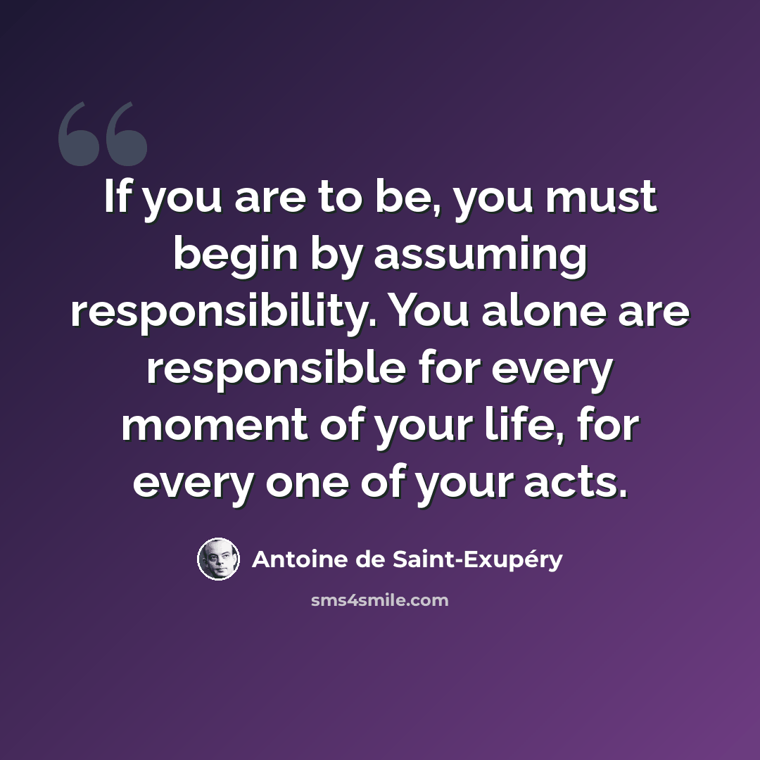 “If you are to be, you must begin by assuming responsibility. You alone are responsible for every moment of your life, for every one of your acts.” quote by Antoine de Saint-Exupery