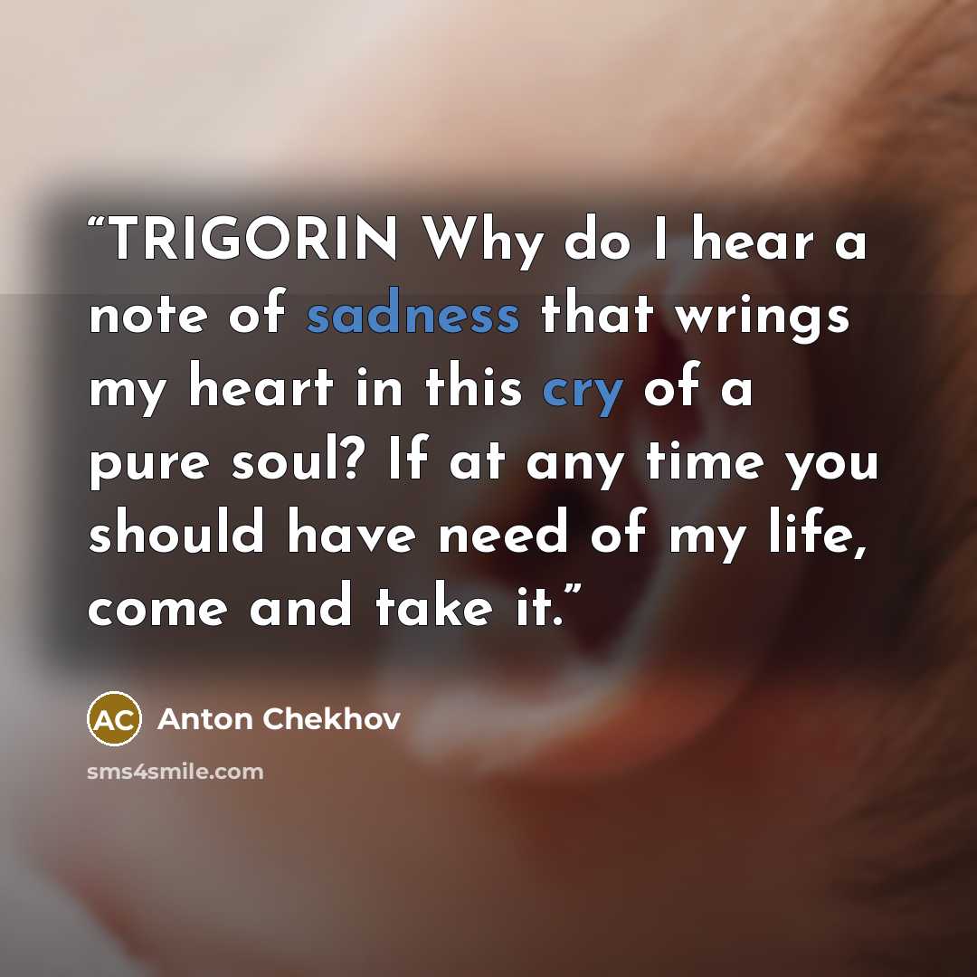 “TRIGORIN Why do I hear a note of sadness that wrings my heart in this cry of a pure soul? If at any time you should have need of my life, come and take it.” quote by Anton Chekhov