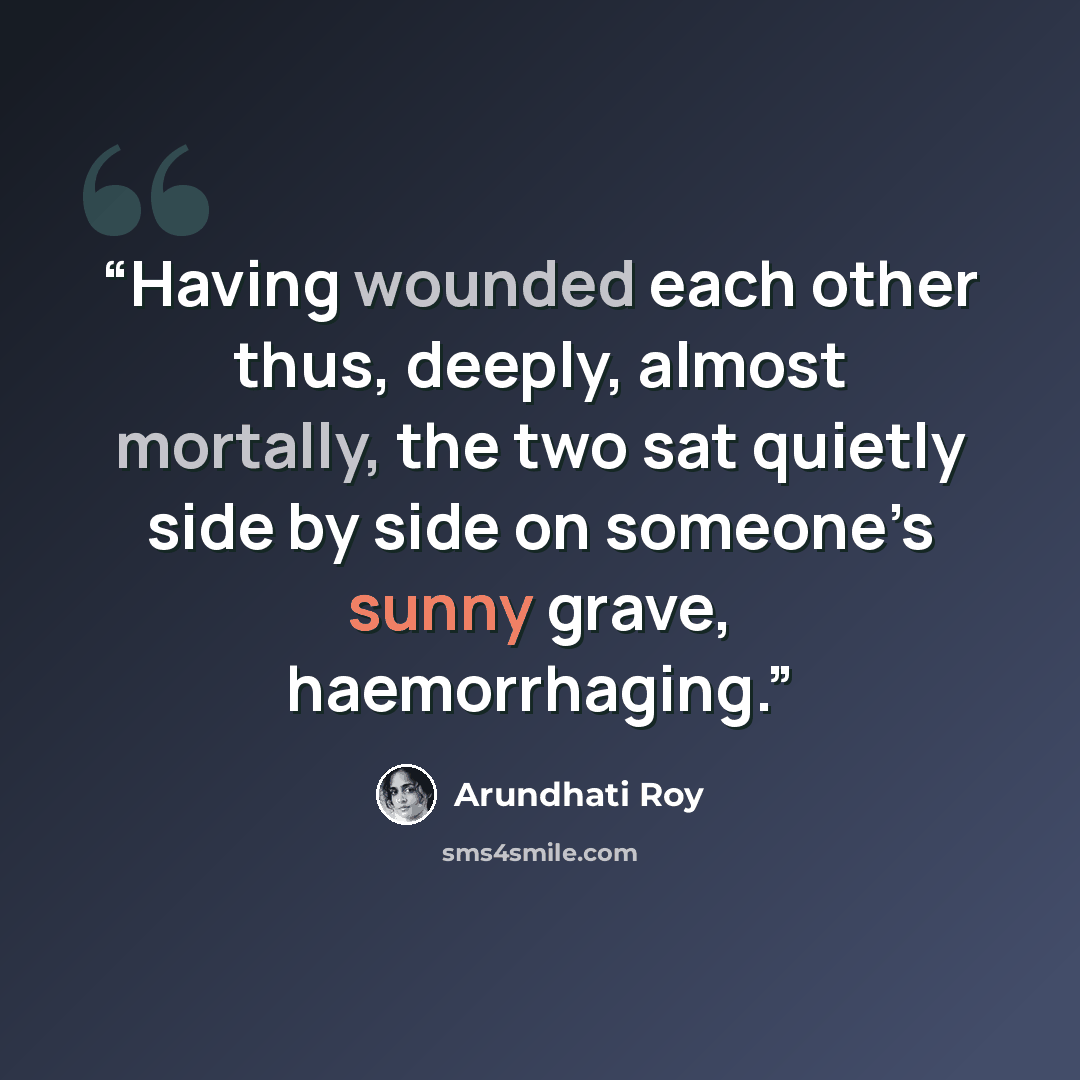 “Having wounded each other thus, deeply, almost mortally, the two sat quietly side by side on someone’s sunny grave, haemorrhaging.” quote by Arundhati Roy