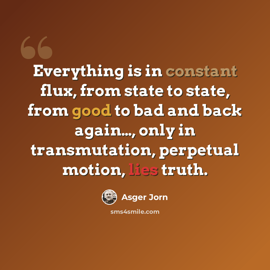 “Everything is in constant flux, from state to state, from good to bad and back again…, only in transmutation, perpetual motion, lies truth.” quote by Asger Jorn