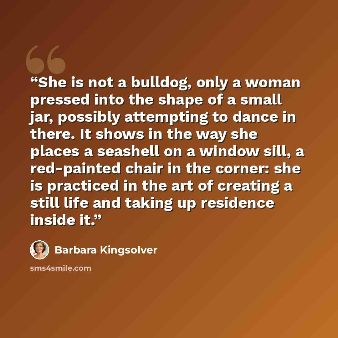 “She is not a bulldog, only a woman pressed into the shape of a small jar, possibly attempting to dance in there. It shows in the way she places a seashell on a window sill, a red-painted chair in the corner: she is practiced in the art of creating a still life and taking up residence inside it.” quote by Barbara Kingsolver