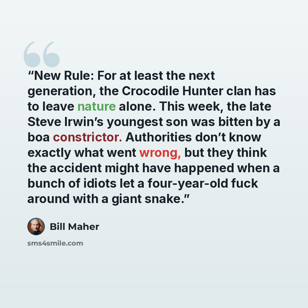 “New Rule: For at least the next generation, the Crocodile Hunter clan has to leave nature alone. This week, the late Steve Irwin’s youngest son was bitten by a boa constrictor. Authorities don’t know exactly what went wrong, but they think the accident might have happened when a bunch of idiots…” quote by Bill Maher