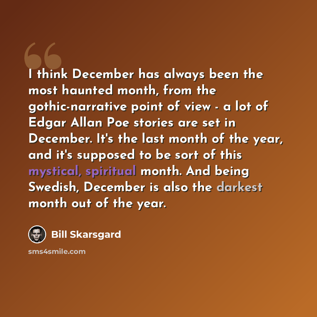 “I think December has always been the most haunted month, from the gothic-narrative point of view - a lot of Edgar Allan Poe stories are set in December. It's the last month of the year, and it's supposed to be sort of this mystical, spiritual month. And being Swedish, December is also the darkest…” quote by Bill Skarsgard