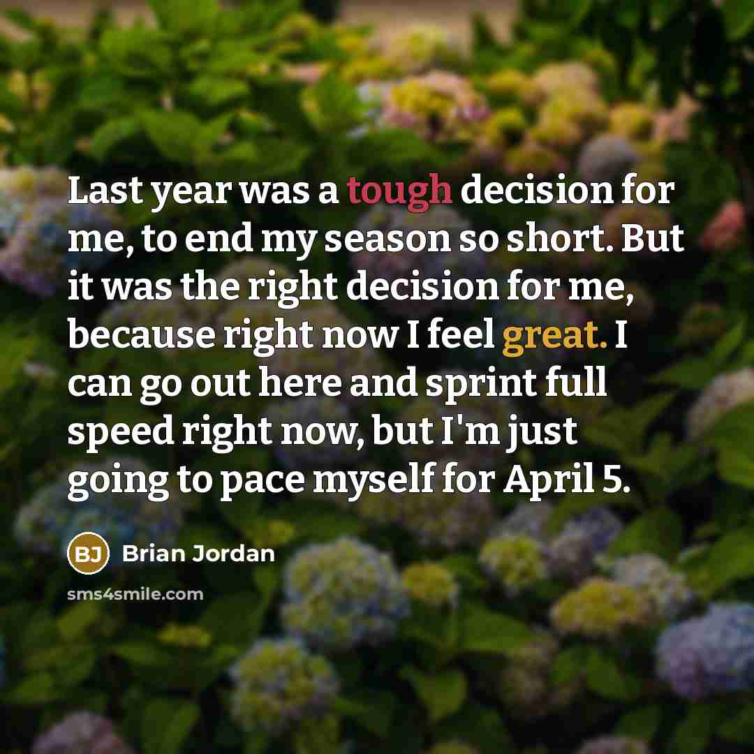 “Last year was a tough decision for me, to end my season so short. But it was the right decision for me, because right now I feel great. I can go out here and sprint full speed right now, but I'm just going to pace myself for April 5.” quote by Brian Jordan