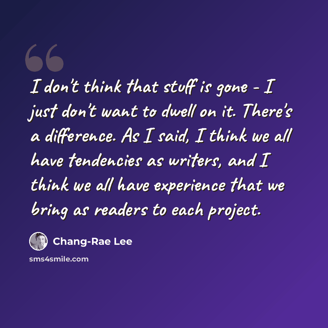 “I don't think that stuff is gone - I just don't want to dwell on it. There's a difference. As I said, I think we all have tendencies as writers, and I think we all have experience that we bring as readers to each project.” quote by Chang-Rae Lee