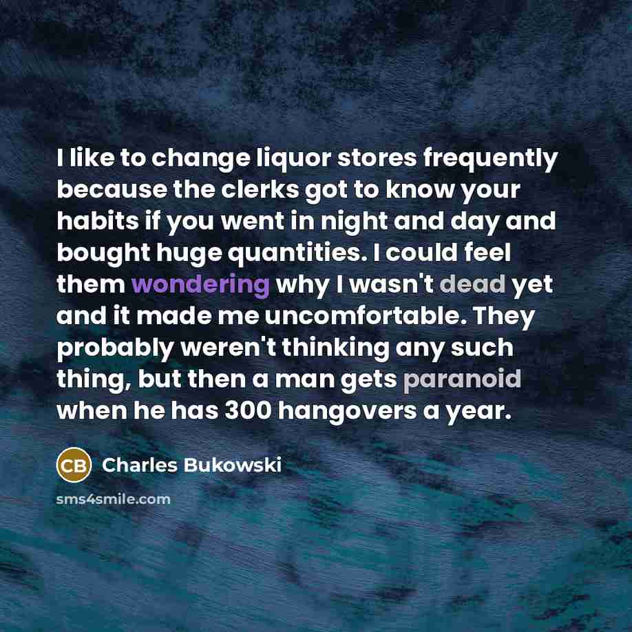 “I like to change liquor stores frequently because the clerks got to know your habits if you went in night and day and bought huge quantities. I could feel them wondering why I wasn't dead yet and it made me uncomfortable. They probably weren't thinking any such thing, but then a man gets paranoid…” quote by Charles Bukowski