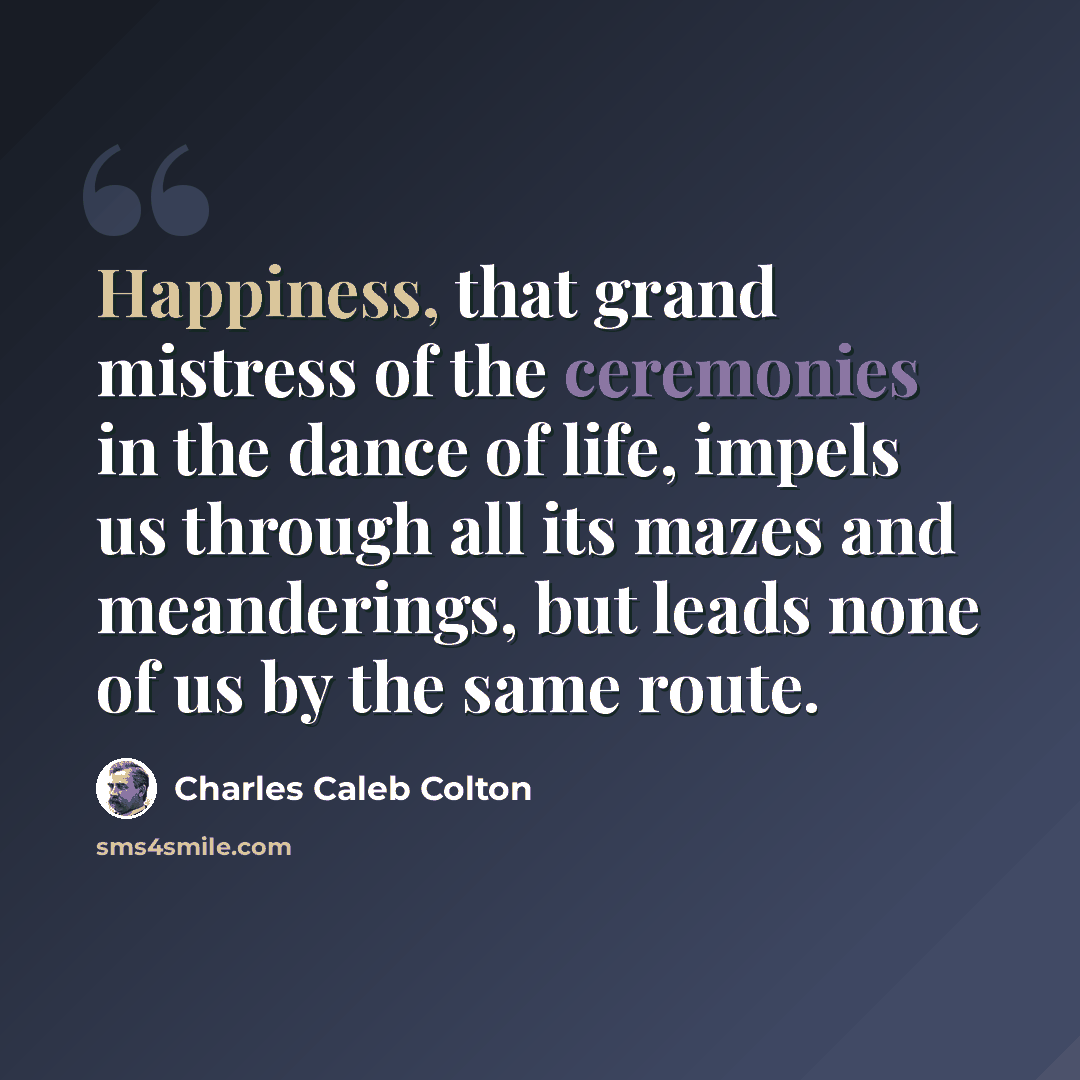“Happiness, that grand mistress of the ceremonies in the dance of life, impels us through all its mazes and meanderings, but leads none of us by the same route.” quote by Charles Caleb Colton