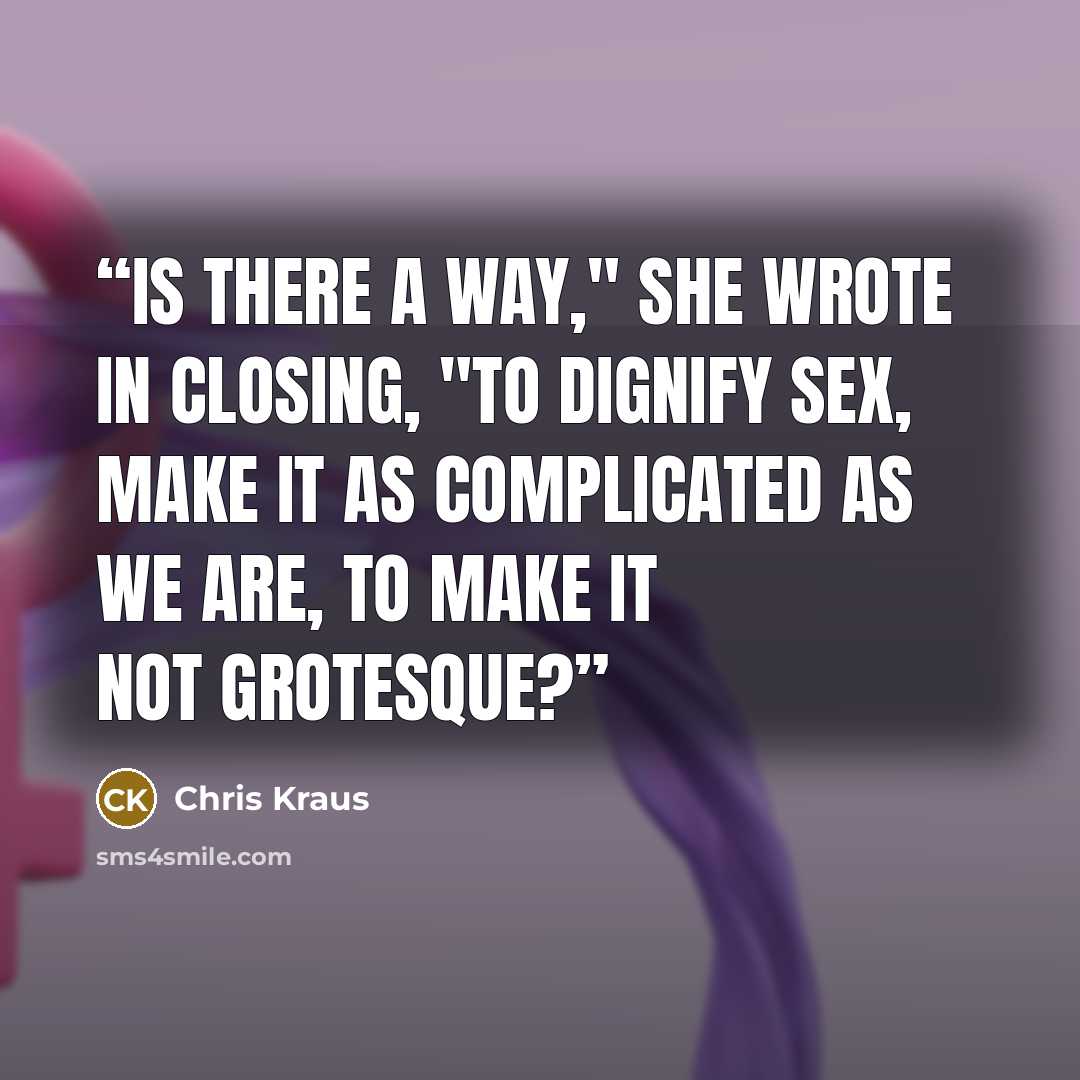 “Is there a way," she wrote in closing, "to dignify sex, make it as complicated as we are, to make it not grotesque?” quote by Chris Kraus