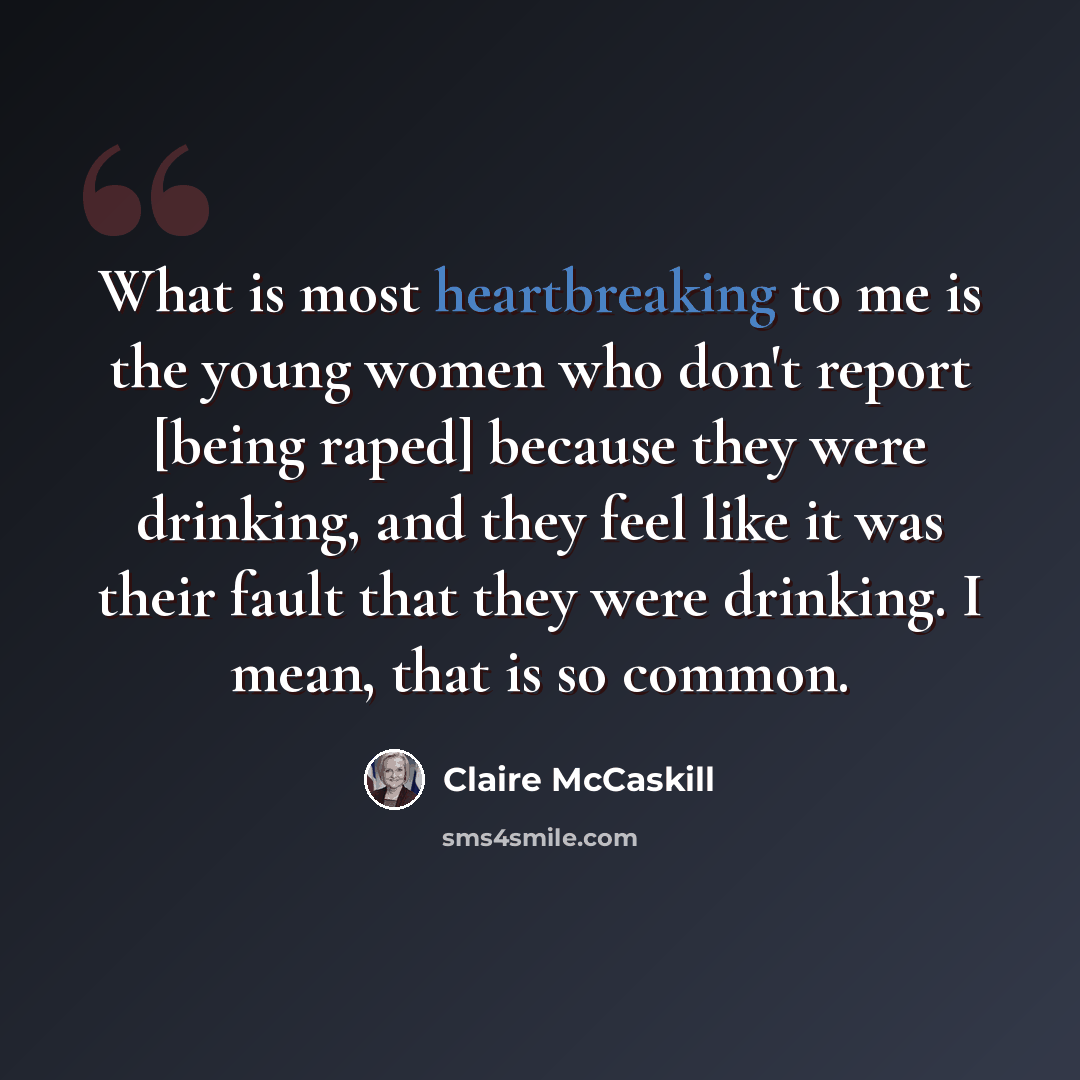 “What is most heartbreaking to me is the young women who don't report [being raped] because they were drinking, and they feel like it was their fault that they were drinking. I mean, that is so common.” quote by Claire McCaskill