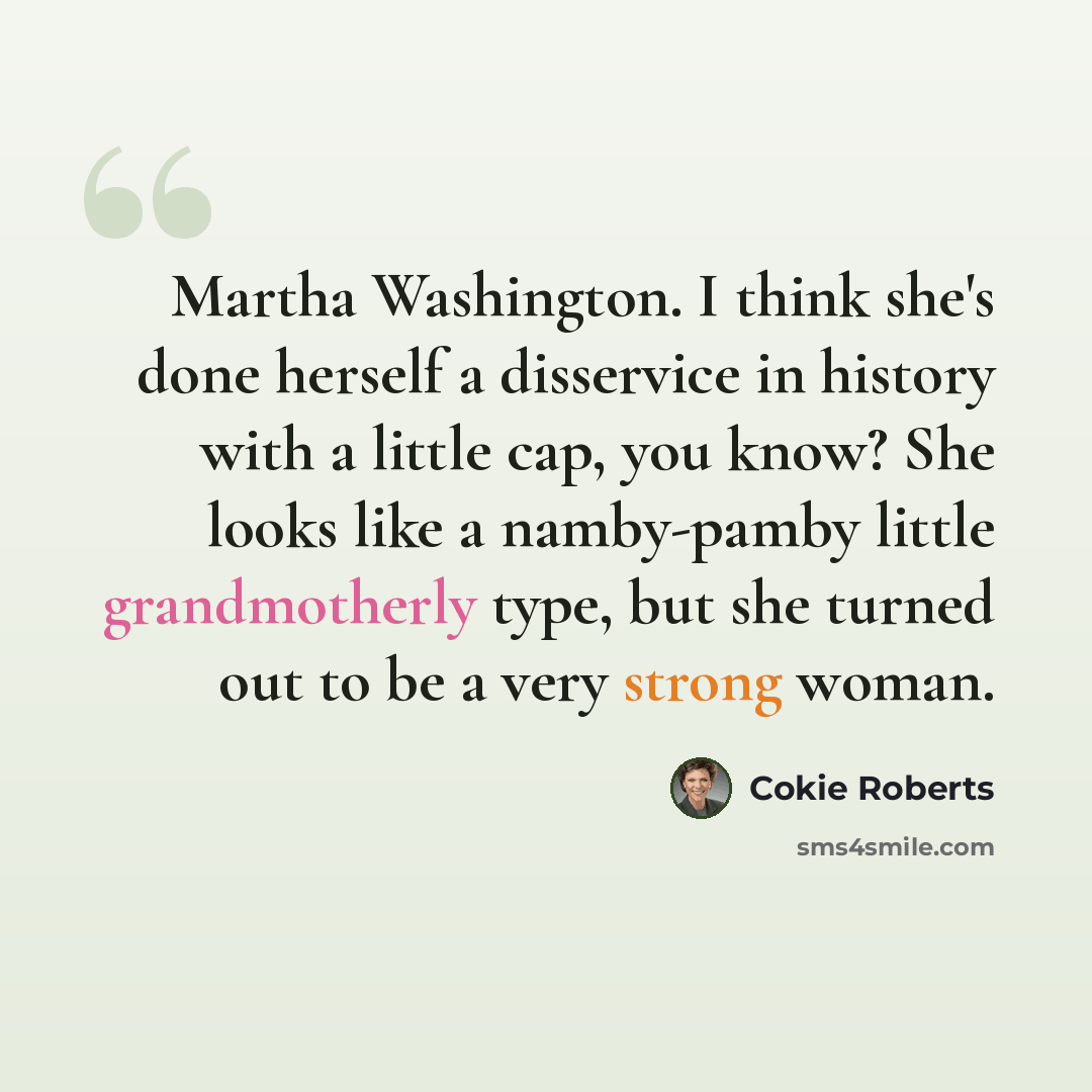 “Martha Washington. I think she's done herself a disservice in history with a little cap, you know? She looks like a namby-pamby little grandmotherly type, but she turned out to be a very strong woman.” quote by Cokie Roberts