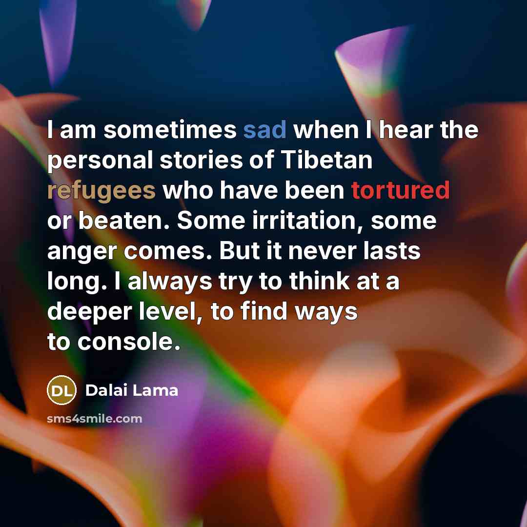 “I am sometimes sad when I hear the personal stories of Tibetan refugees who have been tortured or beaten. Some irritation, some anger comes. But it never lasts long. I always try to think at a deeper level, to find ways to console.” quote by Dalai Lama